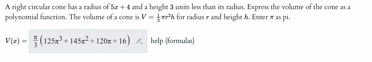 A right circular cone has a radius of 5x + 4 and a height 3 units less than its radius. Express the volume of the cone as a
polynomial function. The volume of a cone is V =
r²h for radius r and height h. Enter # as pi.
V(x):
=
π
3
125µ³ + 145µ² + 120µ+16) help (formulas)
←I