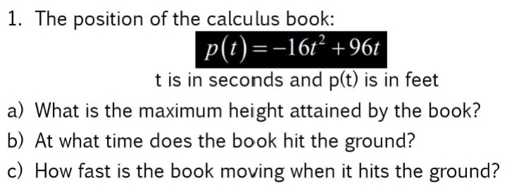 1. The position of the calculus book:
p(t) =-161² +96t
t is in seconds and p(t) is in feet
a) What is the maximum height attained by the book?
b) At what time does the book hit the ground?
c) How fast is the book moving when it hits the ground?
