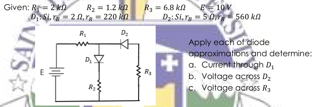 Given: R = 2 k.
R2 = 1.2 kN
D1: Si, rg = 2 N, rr = 220 kN
E = 10 V
R3
D2: Si, rg = 5 , rg = 560 kN
= 6.8 kN
R1
D2
Apply each of diode
approximations and determine:
a. Current through D1
b. Voltage across D2
C. Voltage across R3
E
R3
R2
SAIN
