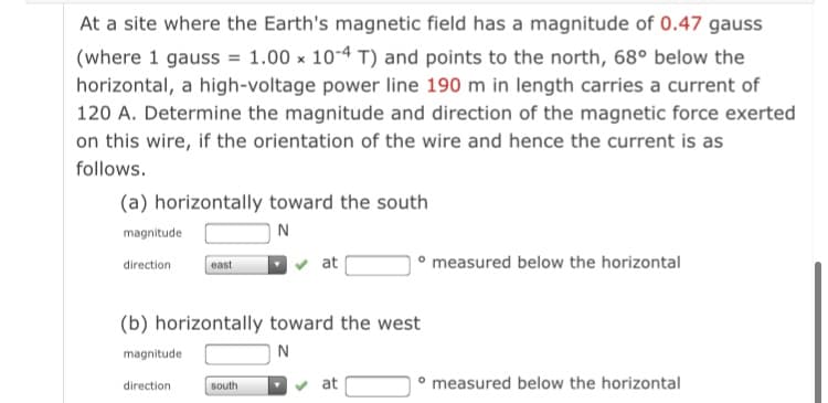 At a site where the Earth's magnetic field has a magnitude of 0.47 gauss
(where 1 gauss = 1.00 x 10-4 T) and points to the north, 68° below the
horizontal, a high-voltage power line 190 m in length carries a current of
120 A. Determine the magnitude and direction of the magnetic force exerted
on this wire, if the orientation of the wire and hence the current is as
follows.
(a) horizontally toward the south
magnitude
N
v at
° measured below the horizontal
direction
east
(b) horizontally toward the west
magnitude
N
v at
measured below the horizontal
direction
south
