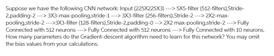 Suppose we have the following CNN network: Input (225X225X3) ---> 5X5-filter (512-filters),Stride-
2,padding-2 ---> 3X3-max-pooling,stride-1 ---> 3X3-filter (256-filters),Stride-2 ---> 2X2-max-
pooling,stride-2 --->3X3-filter (128-filters),Stride-2,padding-0 --> 2X2 max-pooling,stride-2 ---> Fully
Connected with 512 neurons ---> Fully Connected with 512 neurons ---> Fully Connected with 10 neurons.
How many parameters do the Gradient-descent algorithm need to learn for this network? You may omit
the bias values from your calculations.
