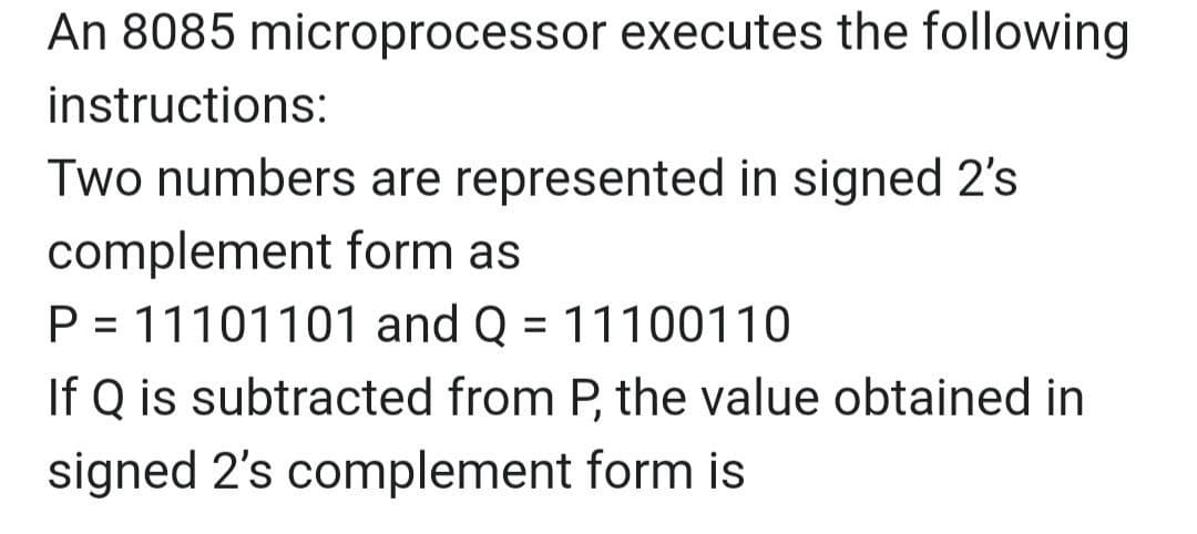 An 8085 microprocessor executes the following
instructions:
Two numbers are represented in signed 2's
complement form as
P = 11101101 and Q = 11100110
If Q is subtracted from P, the value obtained in
%3D
signed 2's complement form is
