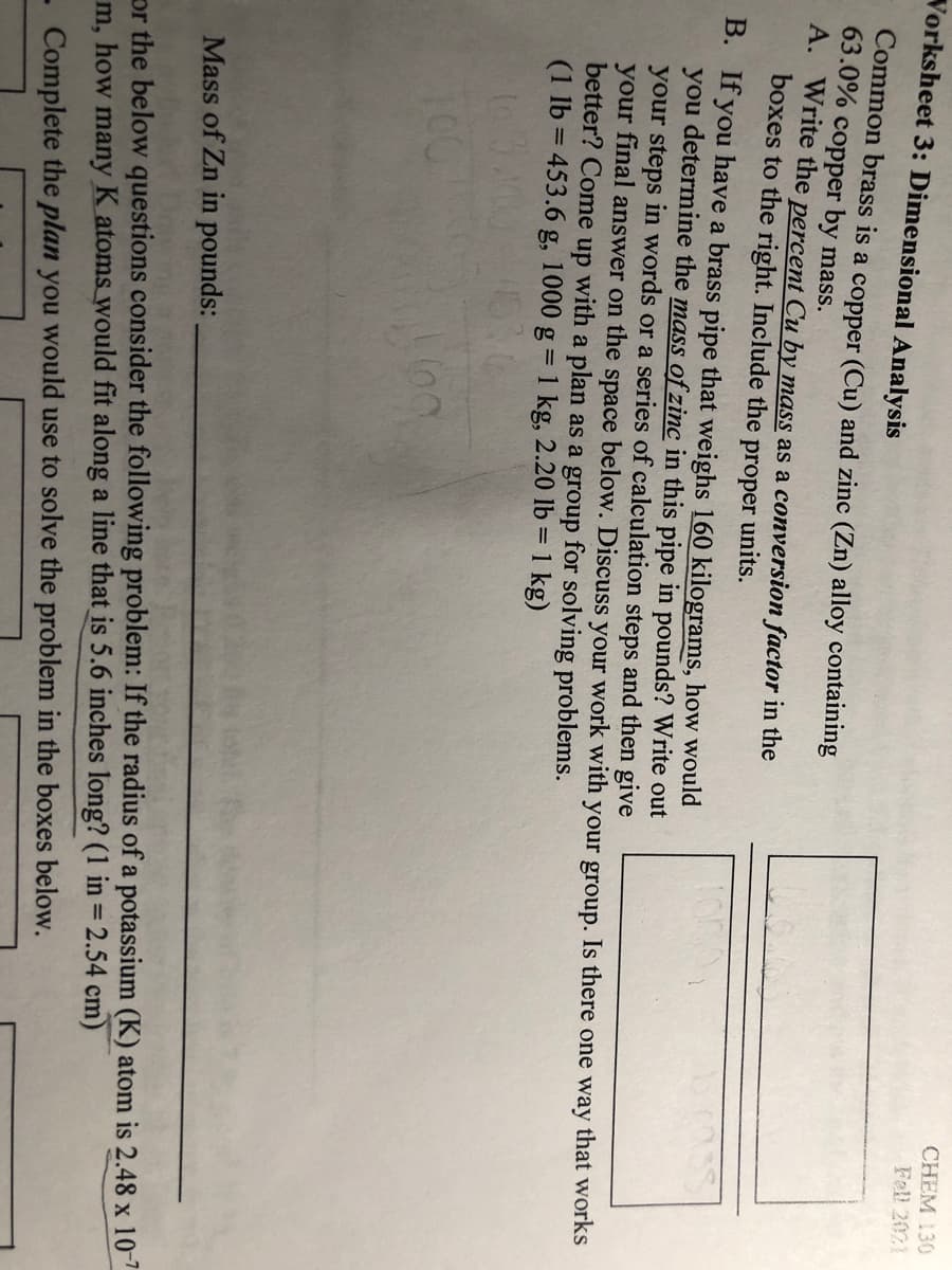 CHEM 130
Fell 2021
Vorksheet 3: Dimensional Analysis
Common brass is a copper (Cu) and zinc (Zn) alloy containing
63.0% copper by mass.
A. Write the percent Cu by mass as a conversion factor in the
boxes to the right. Include the
proper
units.
B. If you have a brass pipe that weighs 160 kilograms, how would
you determine the mass of zinc in this pipe in pounds? Write out
your steps in words or a series of calculation steps and then give
your final answer on the space below. Discuss your work with your group. Is there one way that works
better? Come up with a plan as a group for solving problems.
(1 lb = 453.6 g, 1000 g = 1 kg, 2.20 lb = 1 kg)
100
Mass of Zn in pounds:
or the below questions consider the following problem: If the radius of a potassium (K) atom is 2.48 x 10-7
m, how many K atoms would fit along a line that is 5.6 inches long? (1 in = 2.54 cm)
%3D
- Complete the plan you would use to solve the problem in the boxes below.
