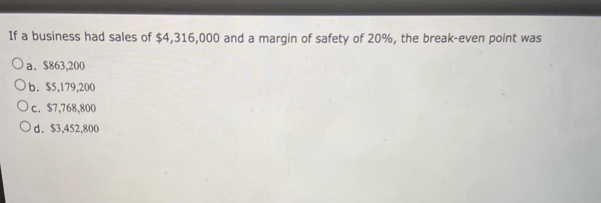 If a business had sales of $4,316,000 and a margin of safety of 20%, the break-even point was
Oa. $863,200
Ob. $5,179,200
Oc. $7,768,800
Od. $3,452,800