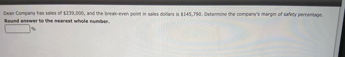 Dean Company has sales of $239,000, and the break-even point in sales dollars is $145,790. Determine the company's margin of safety percentage.
Round answer to the nearest whole number.
%