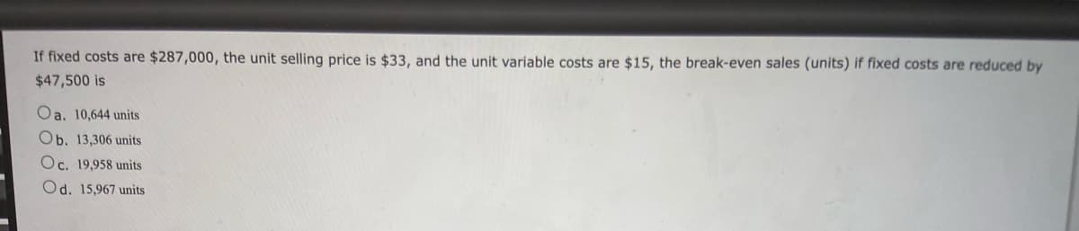 If fixed costs are $287,000, the unit selling price is $33, and the unit variable costs are $15, the break-even sales (units) if fixed costs are reduced by
$47,500 is
Oa. 10,644 units
Ob. 13,306 units
Oc. 19,958 units
Od. 15,967 units