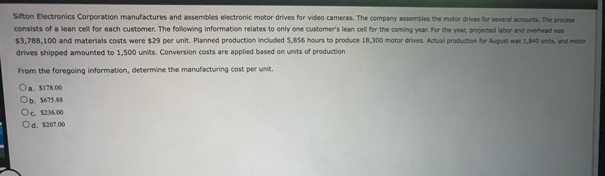 Sifton Electronics Corporation manufactures and assembles electronic motor drives for video cameras. The company assembles the motor drives for several accounts. The process
consists of a lean cell for each customer. The following information relates to only one customer's lean cell for the coming year. For the year, projected labor and overhead was
$3,788,100 and materials costs were $29 per unit. Planned production included 5,856 hours to produce 18,300 motor drives. Actual production for August was 1,840 units, and motor
drives shipped amounted to 1,500 units. Conversion costs are applied based on units of production
From the foregoing information, determine the manufacturing cost per unit.
Oa. $178.00
Ob. $675.88
Oc. $236.00
Od. $207.00