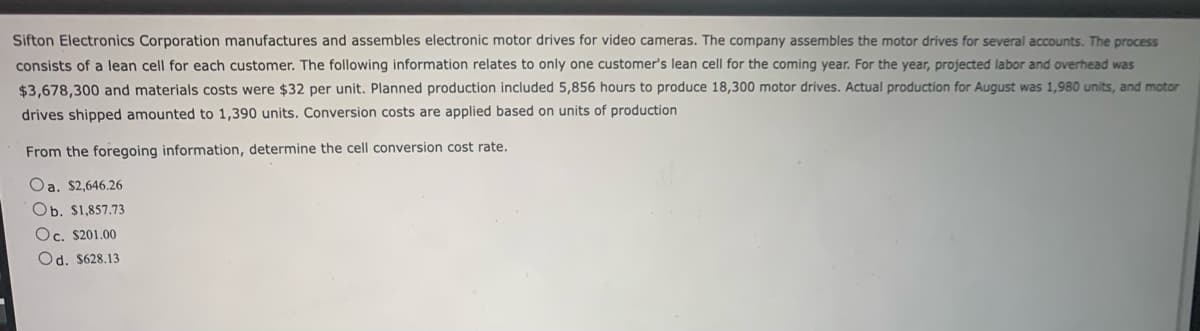 Sifton Electronics Corporation manufactures and assembles electronic motor drives for video cameras. The company assembles the motor drives for several accounts. The process
consists of a lean cell for each customer. The following information relates to only one customer's lean cell for the coming year. For the year, projected labor and overhead was
$3,678,300 and materials costs were $32 per unit. Planned production included 5,856 hours to produce 18,300 motor drives. Actual production for August was 1,980 units, and motor
drives shipped amounted to 1,390 units. Conversion costs are applied based on units of production
From the foregoing information, determine the cell conversion cost rate.
Oa. $2,646.26
Ob. $1,857.73
Oc. $201.00
Od. $628.13