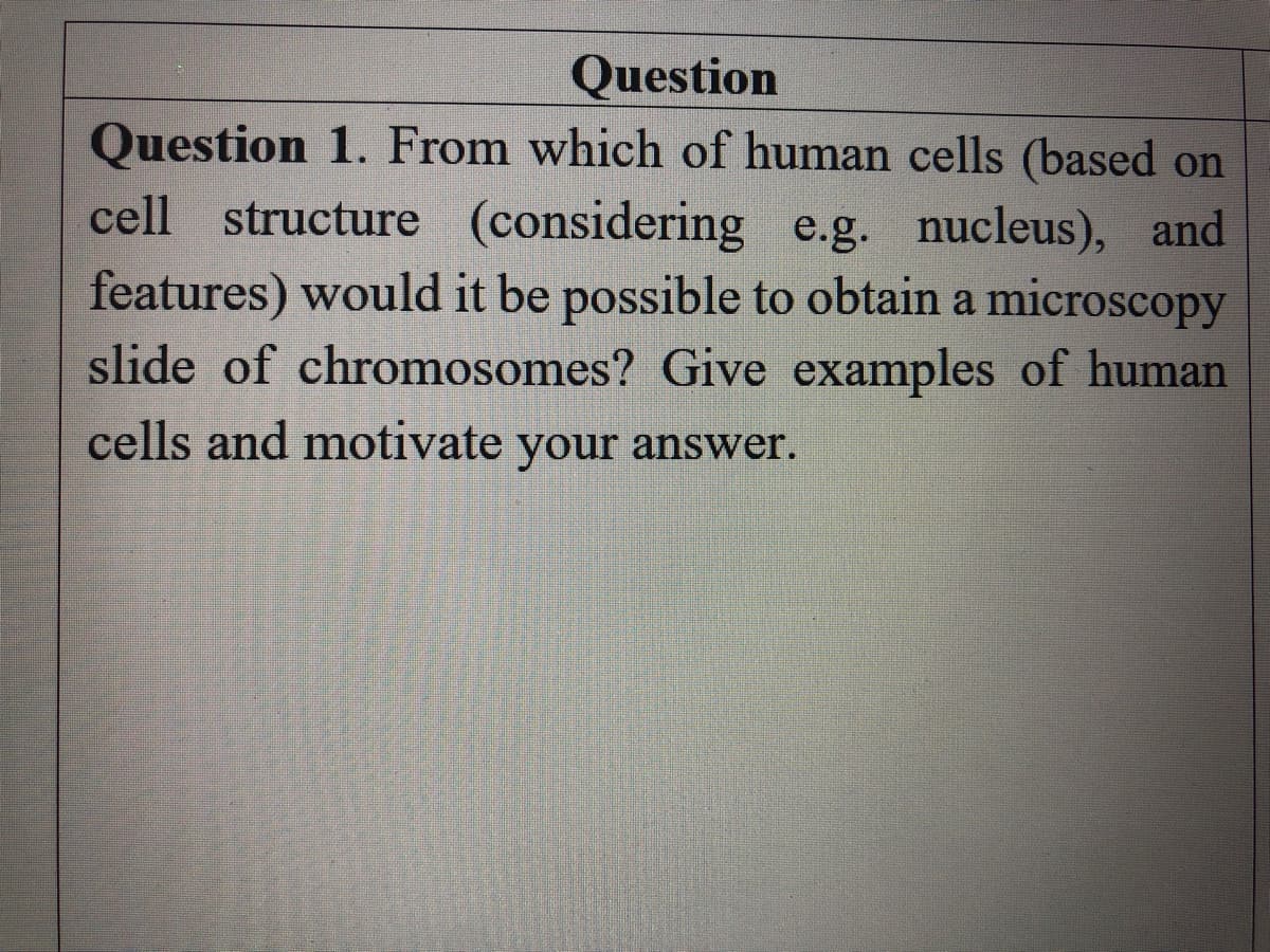 Question
Question 1. From which of human cells (based on
cell structure (considering e.g. nucleus), and
features) would it be possible to obtain a microscopy
slide of chromosomes? Give examples of human
cells and motivate your answer.
