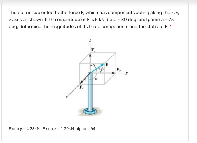 The pole is subjected to the force F, which has components acting along the x, y,
z axes as shown. If the magnitude of F is 5 kN, beta = 30 deg, and gamma = 75
deg, determine the magnitudes of its three components and the alpha of F. *
F sub y = 4.33kN , F sub z = 1.29KN, alpha = 64
%3!
