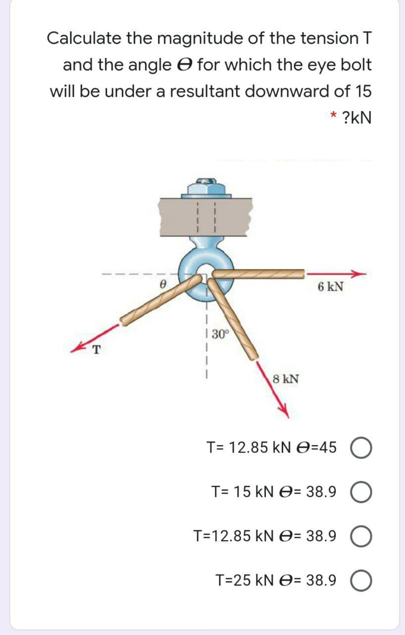 Calculate the magnitude of the tension T
and the angle O for which the eye bolt
will be under a resultant downward of 15
* ?kN
6 kN
| 30°
8 kN
T= 12.85 kN e=45
T= 15 kN e= 38.9
%3D
T=12.85 kN e= 38.9
T=25 kN O= 38.9
