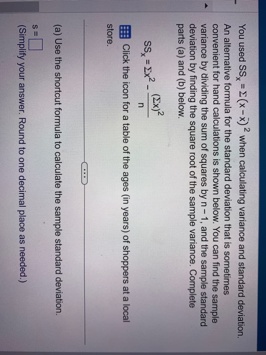 You used SS = (x-x)2 when calculating variance and standard deviation.
An alternative formula for the standard deviation that is sometimes
convenient for hand calculations is shown below. You can find the sample
variance by dividing the sum of squares by n - 1, and the sample standard
deviation by finding the square root of the sample variance. Complete
parts (a) and (b) below.
(Ex)²
SS=x².
n
Click the icon for a table of the ages (in years) of shoppers at a local
store.
(a) Use the shortcut formula to calculate the sample standard deviation.
S=
(Simplify your answer. Round to one decimal place as needed.)