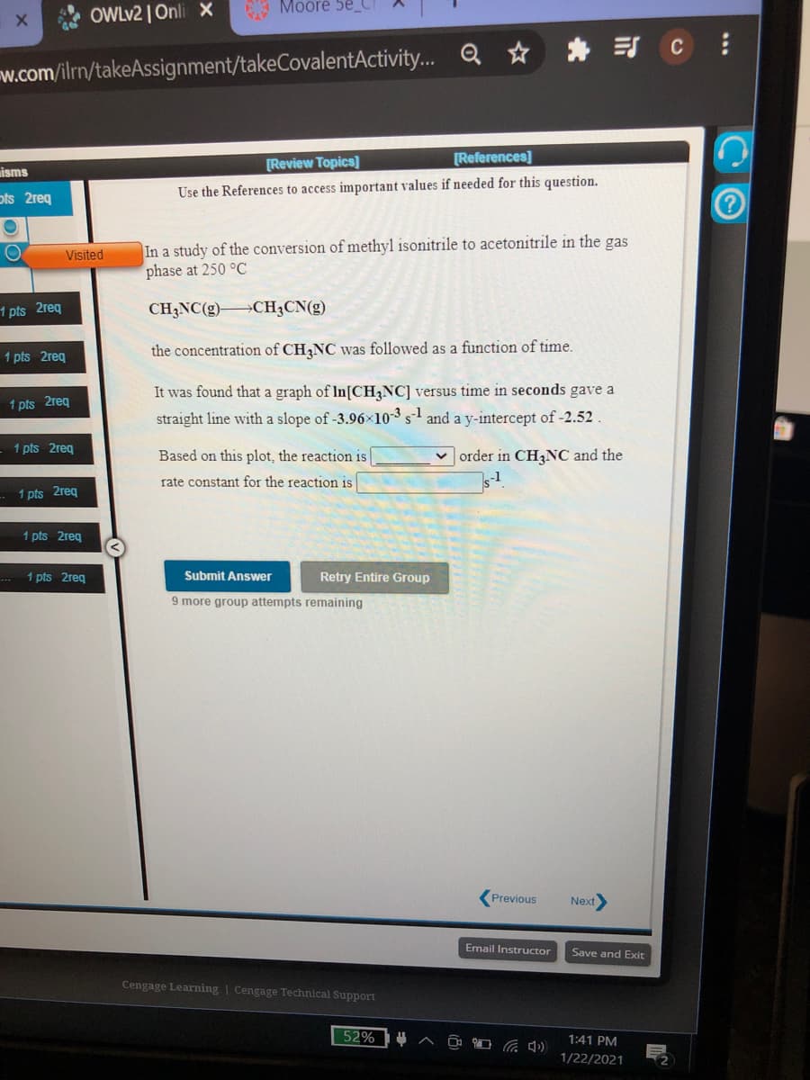 Moore 5e_C
OWLV2 | Onli X
Q ☆ * CE
w.com/ilrn/takeAssignment/takeCovalentActivity...
[Review Topics]
[References]
isms
ots 2req
Use the References to access important values if needed for this question.
In a study of the conversion of methyl isonitrile to acetonitrile in the gas
phase at 250 °C
Visited
1 pts 2req
CH3NC(g)-
>CH3CN(g)
1 pts 2req
the concentration of CH NC was followed as a function of time.
It was found that a graph of In[CH3NC] versus time in seconds gave a
1 pts 2req
straight line with a slope of -3.96x10-3 s and a y-intercept
52.
1 pts 2req
Based on this plot, the reaction is
v order in CH,NC and the
rate constant for the reaction is
1 pts 2reg
1 pts 2reg
1 pts 2reg
Submit Answer
Retry Entire Group
9 more group attempts remaining
Previous
Next
Email Instructor
Save and Exit
Cengage Learning | Cengage Technical Support
52%
1:41 PM
1/22/2021
