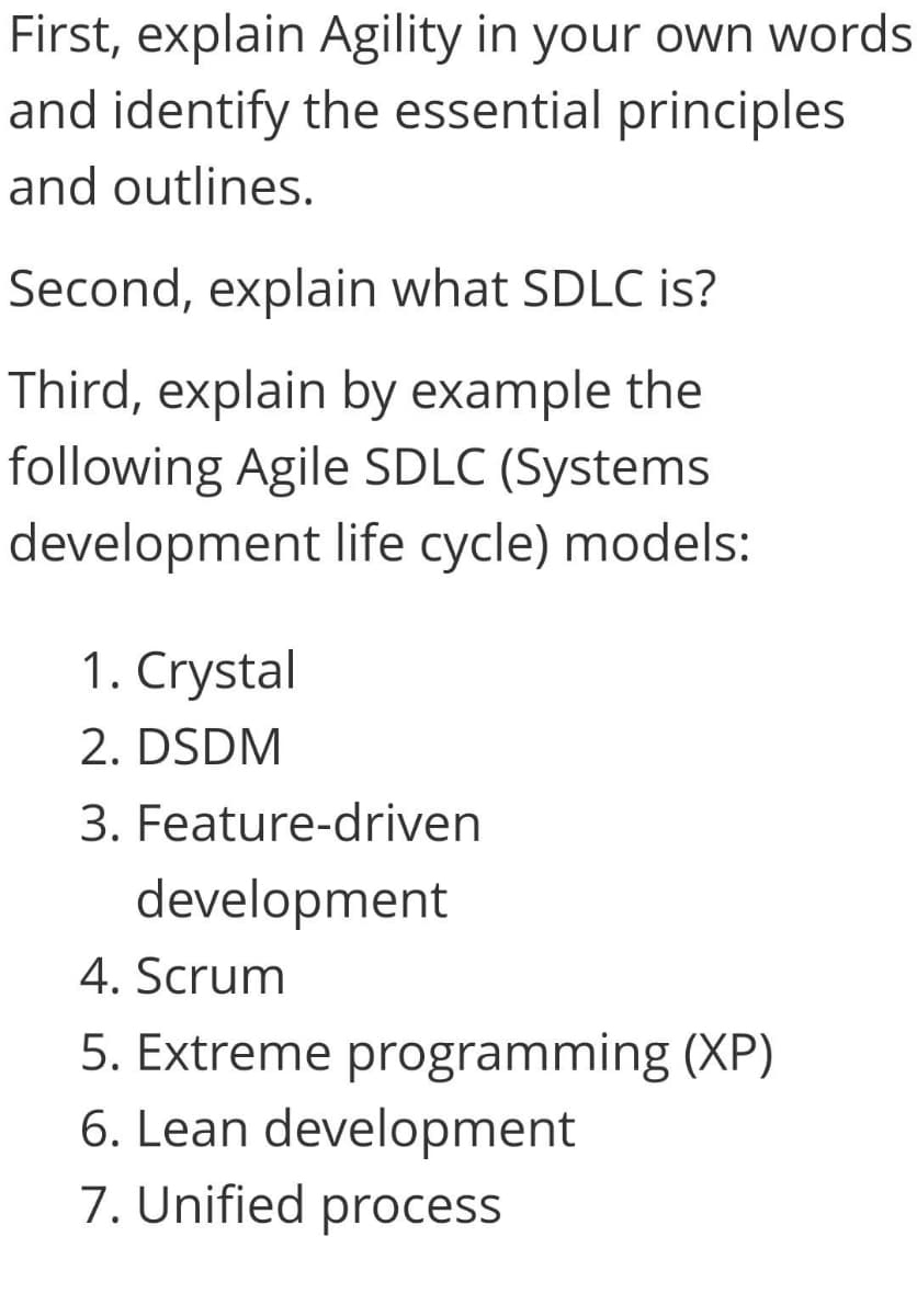 First, explain Agility in your own words
and identify the essential principles
and outlines.
Second, explain what SDLC is?
Third, explain by example the
following Agile SDLC (Systems
development life cycle) models:
1. Crystal
2. DSDM
3. Feature-driven
development
4. Scrum
5. Extreme programming (XP)
6. Lean development
7. Unified process
