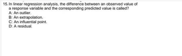 15. In linear regression analysis, the difference between an observed value of
a response variable and the corresponding predicted value is called?
A: An outlier.
B: An extrapolation.
C: An influential point.
D: A residual.
