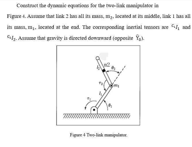 Construct the dynamic equations for the two-link manipulator in
Figure 4. Assume that link 2 has all its mass, m2, located at its middle, link 1 has all
its mass, m1, located at the end. The corresponding inertial tensors are C11, and
C212. Assume that gravity is directed downward (opposite Yo).
m2
Figure 4 Two-link manipulator.
