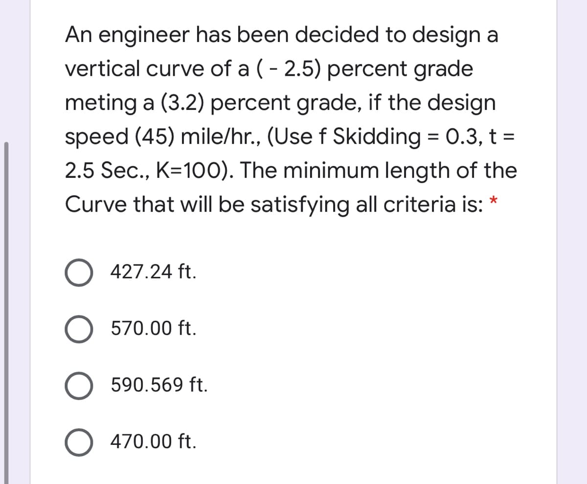 An engineer has been decided to design a
vertical curve of a (- 2.5) percent grade
meting a (3.2) percent grade, if the design
speed (45) mile/hr., (Use f Skidding = 0.3, t =
2.5 Sec., K=100). The minimum length of the
Curve that will be satisfying all criteria is: *
427.24 ft.
O 570.00 ft.
590.569 ft.
470.00 ft.
