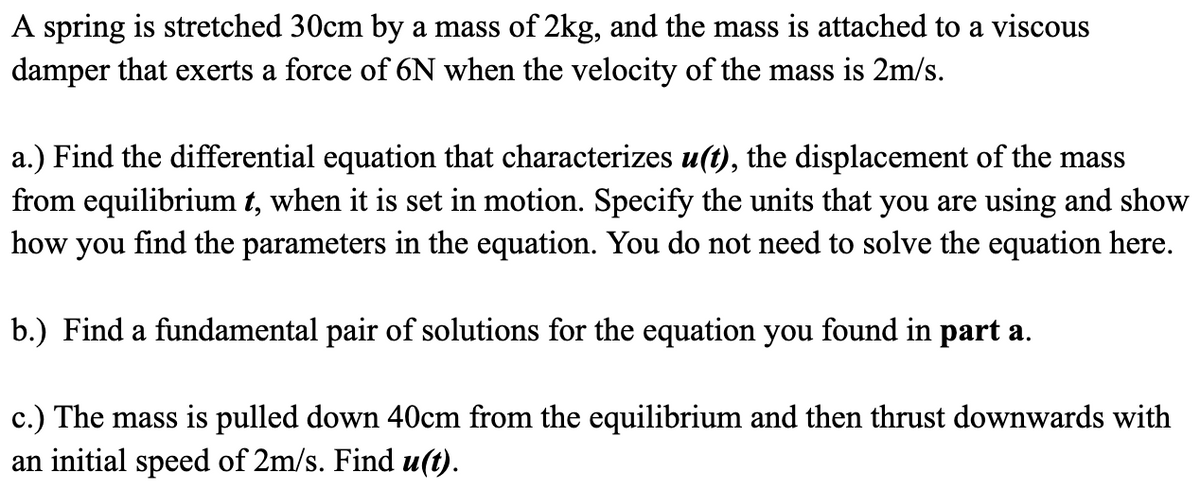 A spring is stretched 30cm by a mass of 2kg, and the mass is attached to a viscous
damper that exerts a force of 6N when the velocity of the mass is 2m/s.
a.) Find the differential equation that characterizes u(t), the displacement of the mass
from equilibrium t, when it is set in motion. Specify the units that you are using and show
find the parameters in the equation. You do not need to solve the equation here.
how
you
b.) Find a fundamental pair of solutions for the equation you found in part a.
c.) The mass is pulled down 40cm from the equilibrium and then thrust downwards with
an initial speed of 2m/s. Find u(t).
