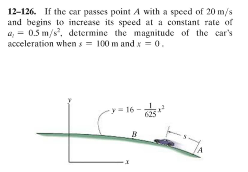 12–126. If the car passes point A with a speed of 20 m/s
and begins to increase its speed at a constant rate of
a, = 0.5 m/s², determine the magnitude of the car's
acceleration when s = 100 m and x = 0.
%3D
%3D
%3D
v = 16 – 25
B.
