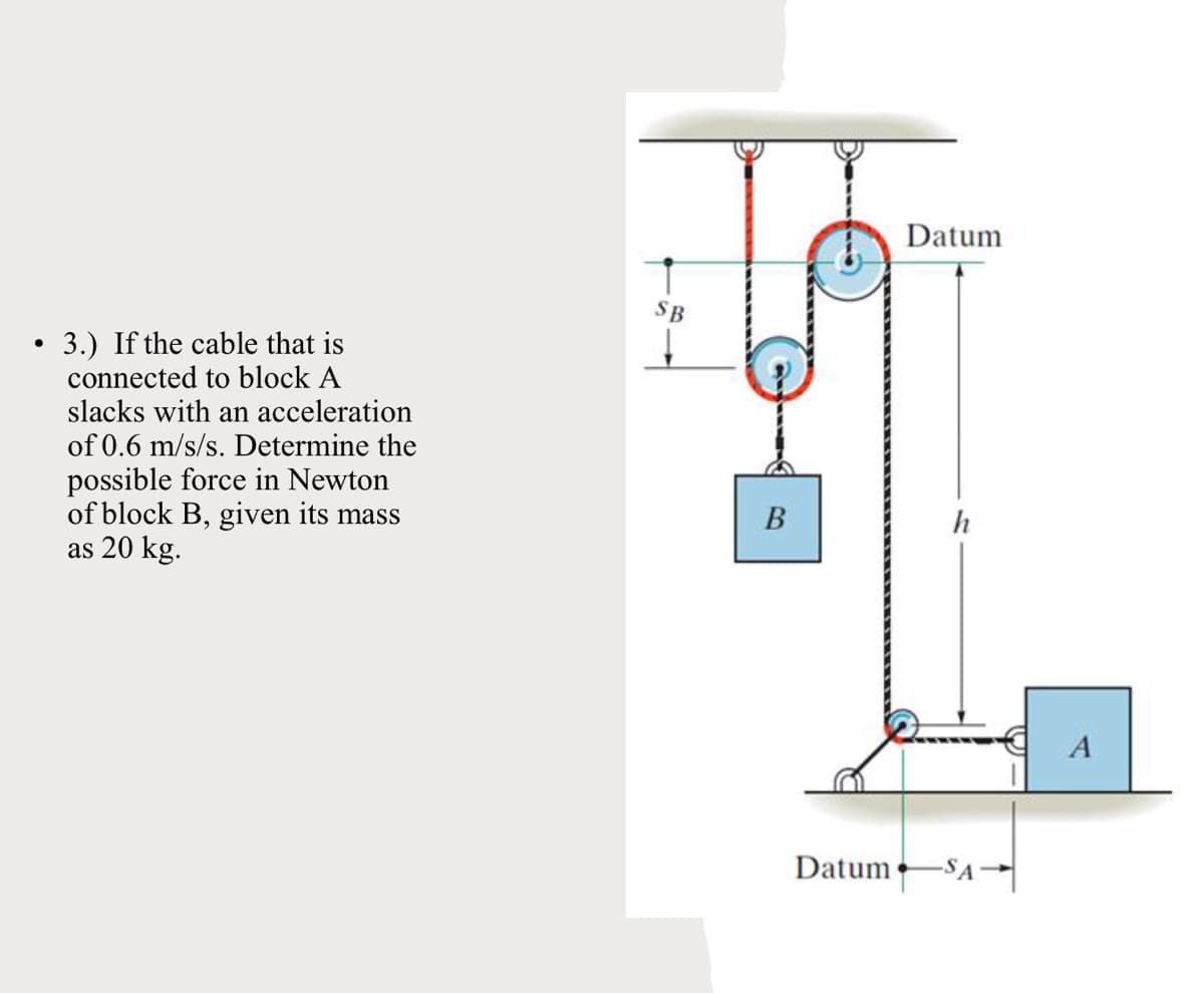 Datum
SB
3.) If the cable that is
connected to block A
slacks with an acceleration
of 0.6 m/s/s. Determine the
possible force in Newton
of block B, given its mass
as 20 kg.
В
h
Datum
