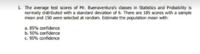1. The average test scores of Mr. Buenaventura's dasses in Statistics and Probability is
normally distributed with a standard deviation of 6. There are 185 scores with a sample
mean and 150 were selected at random. Estimate the population mean with:
a. 85% confidence
b. 90% confidence
c. 95% confidence
