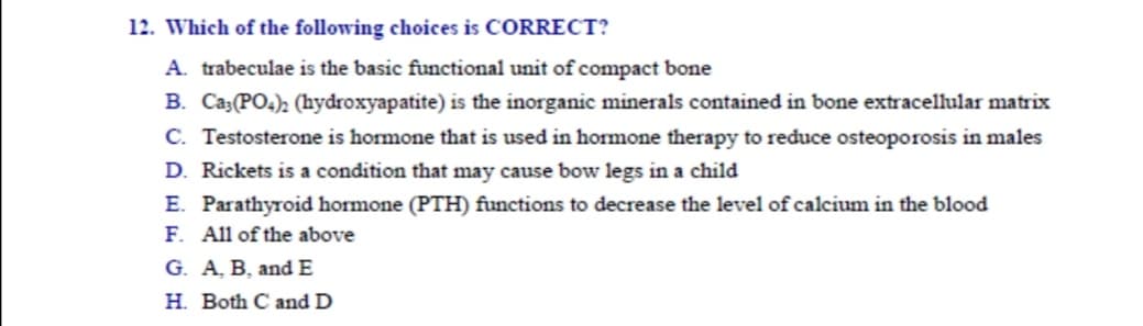 Which of the following choices is CORRECT?
A. trabeculae is the basic functional unit of compact bone
B. Ca;(PO4); (hydroxyapatite) is the inorganic minerals contained in bone extracellular matrix
C. Testosterone is hormone that is used in hormone therapy to reduce osteoporosis in males
D. Rickets is a condition that may cause bow legs in a child
E. Parathyroid hormone (PTH) functions to decrease the level of calcium in the blood
F. All of the above
G. A, B, and E
H. Both C and D
