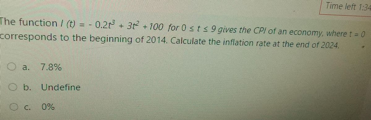 The function/ (t) = -0.2t³ + 3t² +100 for 0 ≤ t ≤ 9 gives the CPI of an economy, where t = 0
corresponds to the beginning of 2014. Calculate the inflation rate at the end of 2024.
Ca. 7.8%
Time left 1:34
b. Undefine