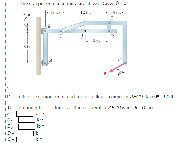 The components of a frame are shown. Given 0 = 0°.
+4 in.
12 in.-
2 in.
C
6 in.
8 in.
P
Determine the components of all forces acting on member ABCD. Take P = 60 Ib.
The components of all forces acting on member ABCD when e = 0° are
lb →
| lb –
A =
Bx=
By=
Ib ↑
Ib Į
Ib ↑
C=
