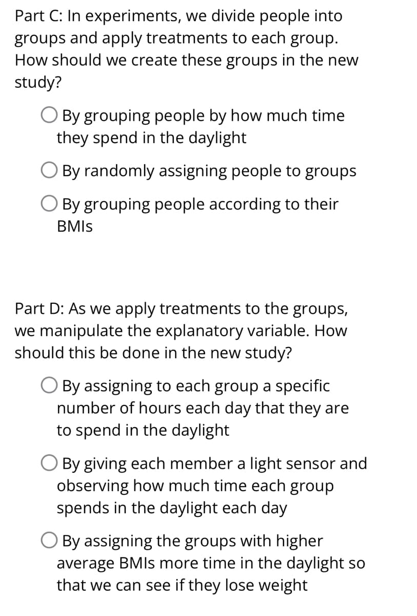 Part C: In experiments, we divide people into
groups and apply treatments to each group.
How should we create these groups in the new
study?
O By grouping people by how much time
they spend in the daylight
By randomly assigning people to groups
By grouping people according to their
BMIS
Part D: As we apply treatments to the groups,
we manipulate the explanatory variable. How
should this be done in the new study?
O By assigning to each group a specific
number of hours each day that they are
to spend in the daylight
By giving each member a light sensor and
observing how much time each group
spends in the daylight each day
O By assigning the groups with higher
average BMIs more time in the daylight so
that we can see if they lose weight