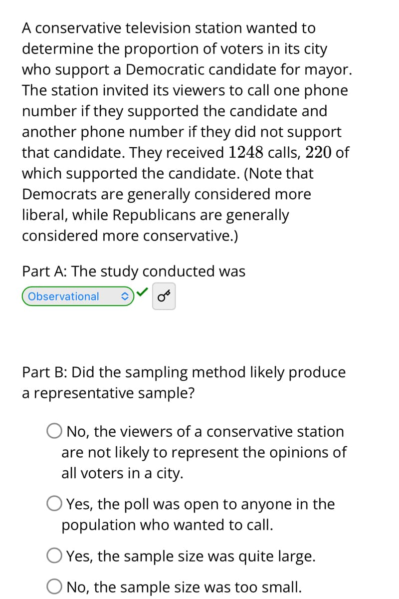 A conservative television station wanted to
determine the proportion of voters in its city
who support a Democratic candidate for mayor.
The station invited its viewers to call one phone
number if they supported the candidate and
another phone number if they did not support
that candidate. They received 1248 calls, 220 of
which supported the candidate. (Note that
Democrats are generally considered more
liberal, while Republicans are generally
considered more conservative.)
Part A: The study conducted was
Observational
Part B: Did the sampling method likely produce
a representative sample?
O No, the viewers of a conservative station
are not likely to represent the opinions of
all voters in a city.
Yes, the poll was open to anyone in the
population who wanted to call.
Yes, the sample size was quite large.
O No, the sample size was too small.