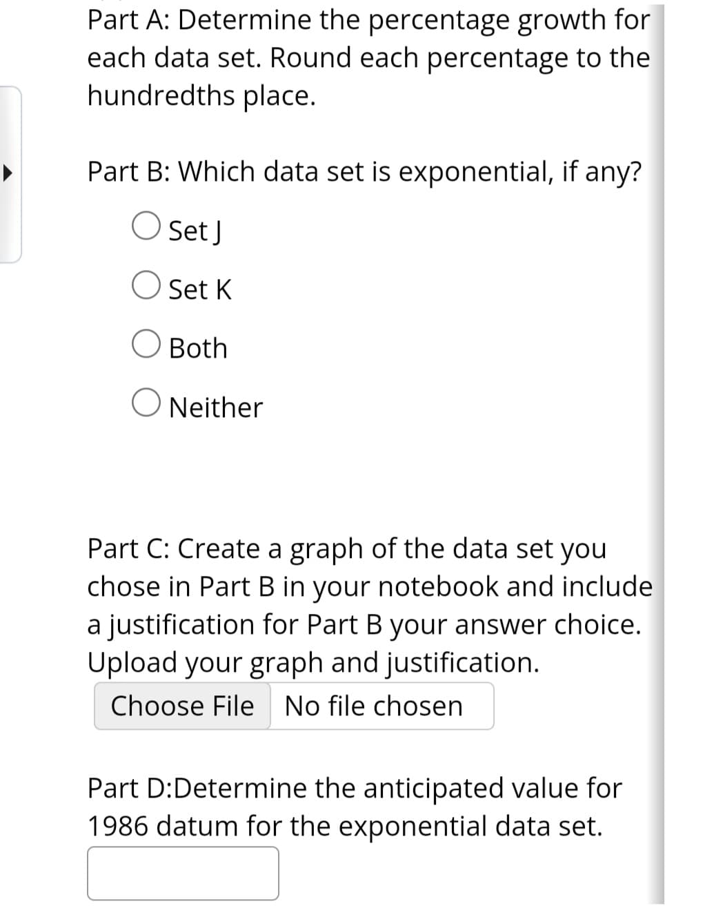 Part A: Determine the percentage growth for
each data set. Round each percentage to the
hundredths place.
Part B: Which data set is exponential, if any?
Set J
O Set K
O Both
O Neither
Part C: Create a graph of the data set you
chose in Part B in your notebook and include
a justification for Part B your answer choice.
Upload your graph and justification.
Choose File No file chosen
Part D:Determine the anticipated value for
1986 datum for the exponential data set.