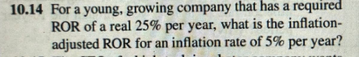 10.14 For a young, growing company that has a required
ROR of a real 25% per year, what is the inflation-
adjusted ROR for an inflation rate of 5% per year?