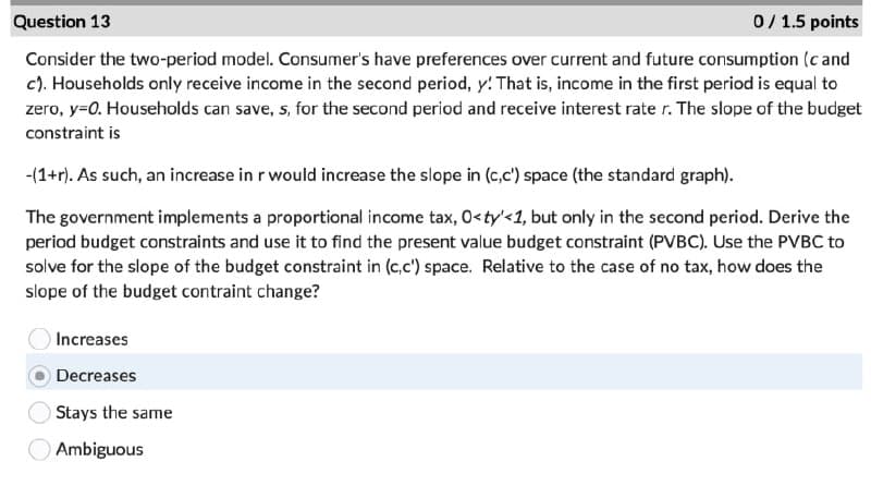 Question 13
0/1.5 points
Consider the two-period model. Consumer's have preferences over current and future consumption (c and
c). Households only receive income in the second period, y! That is, income in the first period is equal to
zero, y=0. Households can save, s, for the second period and receive interest rate r. The slope of the budget
constraint is
-(1+r). As such, an increase in r would increase the slope in (c,c') space (the standard graph).
The government implements a proportional income tax, O<ty'<1, but only in the second period. Derive the
period budget constraints and use it to find the present value budget constraint (PVBC). Use the PVBC to
solve for the slope of the budget constraint in (c,c') space. Relative to the case of no tax, how does the
slope of the budget contraint change?
Increases
Decreases
Stays the same
Ambiguous