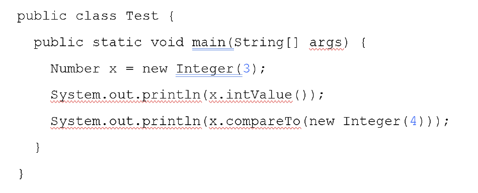 public class Test {
public static void main(String [] args)
{
Number x = new Integer(3);
System.out.println(x.intValue() );
System.out.println(x.compareTo (new Integer (4)));
}
}
