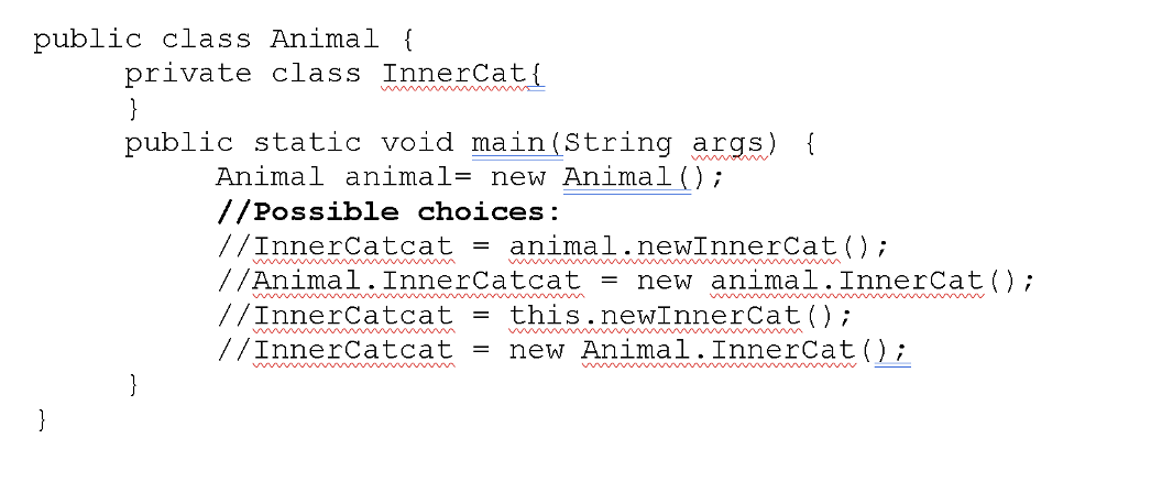 public class Animal {
private class InnerCat{
}
public static void main(String args) {
Animal animal= new Animal();
//Possible choices:
//InnerCatcat
animal.newInnerCat( );
w m
//Animal.InnerCatcat
new animal.InnerCat();
%3|
ww wwwww
ww w w w v
//InnerCatcat =
//InnerCatcat =
this.newInnerCat();
m A m m m
new Animal.InnerCat();
w w w w
}
}
