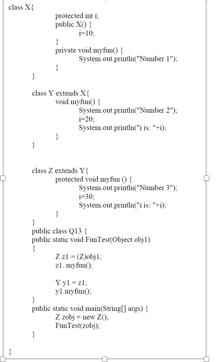 class X{
protected int i;
public X() {
i=10;
}
private void myfun() {
System.out.println("Number 1");
}
class Y extends X{
void myfun() {
System.out.println("Number 2");
i=20;
System.out.println("i is: "+i);
}
}
class Z extends Y{
protected void myfun () {
System.out.println("Number 3");
i=30;
System.out.println("i is: "+i);
}
public class Q13 {
public static void FunTest(Object obj1)
{
Z zl = (Z)objl;
zl. myfun();
Y yl = zl;
yl.myfun();
public static void main(String[] args) {
Z zobj = new ZO;
FunTest(zobj);
