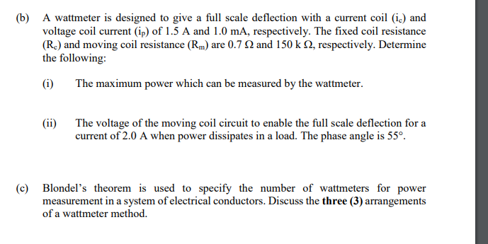(b) A wattmeter is designed to give a full scale deflection with a current coil (i.) and
voltage coil current (ip) of 1.5 A and 1.0 mA, respectively. The fixed coil resistance
(R.) and moving coil resistance (Rm) are 0.7 N and 150 k Q, respectively. Determine
the following:
(i)
The maximum power which can be measured by the wattmeter.
(ii) The voltage of the moving coil circuit to enable the full scale deflection for a
current of 2.0 A when power dissipates in a load. The phase angle is 55°.
(c) Blondel's theorem is used to specify the number of wattmeters for power
measurement in a system of electrical conductors. Discuss the three (3) arrangements
of a wattmeter method.
