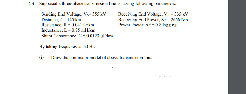 (b) Supposed a three-phase transmission line is having following parameters.
Sending End Voltage, Vs= 355 kV
Distance, l = 145 km
Resistance, R = 0.041 Q/km
Inductance, L = 0.75 mH/km
Receiving End Voltage, VR = 335 kV
Receiving End Power, Sr = 265MVA
Power Factor, p.f=0.8 lagging
Shunt Capacitance, C = 0.0123 µF/km
By taking frequency as 60 Hz,
(i) Draw the nominal a model of above transmission line.
