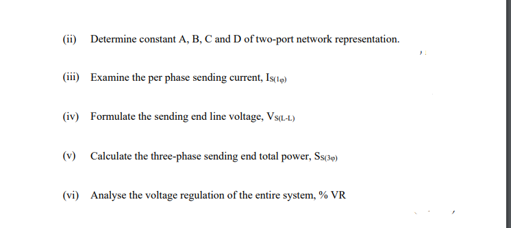 (ii) Determine constant A, B, C and D of two-port network representation.
(iii) Examine the per phase sending current, Is(1q)
(iv) Formulate the sending end line voltage, Vs(L.-L)
(v) Calculate the three-phase sending end total power, Ss(39)
(vi) Analyse the voltage regulation of the entire system, % VR
