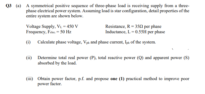 Q3 (a) A symmetrical positive sequence of three-phase load is receiving supply from a three-
phase electrical power system. Assuming load is star configuration, detail properties of the
entire system are shown below.
Voltage Supply, VL = 450 V
Frequency, Felec. = 50 Hz
Resistance, R = 350 per phase
Inductance, L = 0.55H per phase
(i)
Calculate phase voltage, Vph and phase current, Iph of the system.
(ii) Determine total real power (P), total reactive power (Q) and apparent power (S)
absorbed by the load.
(iii) Obtain power factor, p.f. and propose one (1) practical method to improve poor
power factor.
