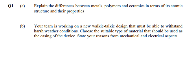 Explain the differences between metals, polymers and ceramics in terms of its atomic
structure and their properties
Q1
(a)
(b)
Your team is working on a new walkie-talkie design that must be able to withstand
harsh weather conditions. Choose the suitable type of material that should be used as
the casing of the device. State your reasons from mechanical and electrical aspects.
