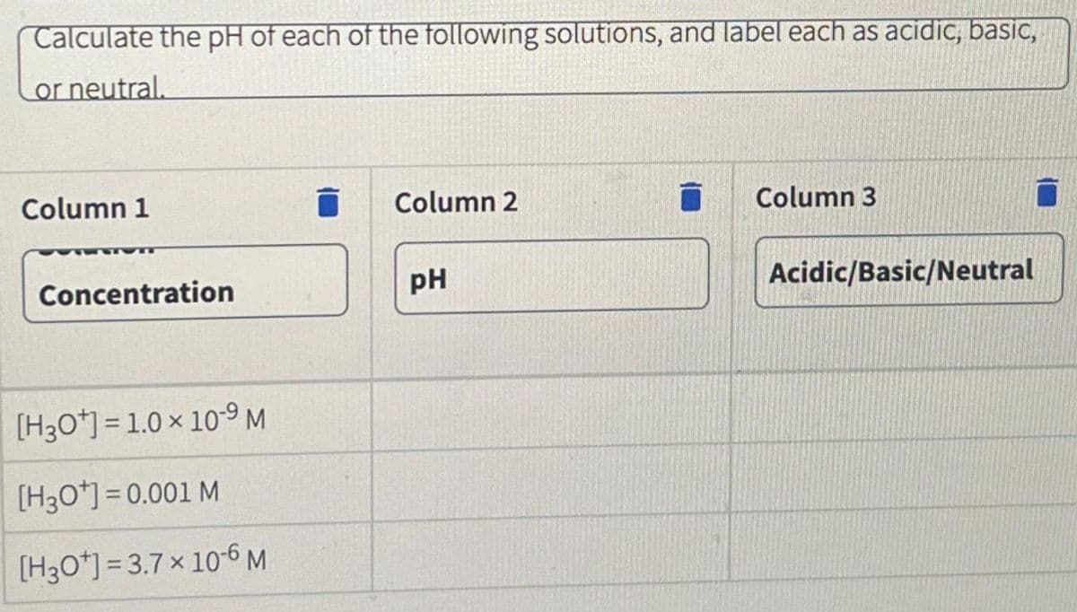 Calculate the pH of each of the following solutions, and label each as acidic, basic,
or neutral.
Column 1
Concentration
[H3O+]=1.0 × 10-9 M
[H3O*] = 0.001 M
[H3Ot] =3.7 x 10-6 M
Column 2
pH
Column 3
Acidic/Basic/Neutral