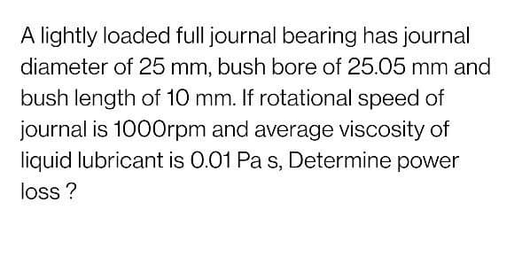 A lightly loaded full journal bearing has journal
diameter of 25 mm, bush bore of 25.05 mm and
bush length of 10 mm. If rotational speed of
journal is 1000rpm and average viscosity of
liquid lubricant is 0.01 Pa s, Determine power
loss?