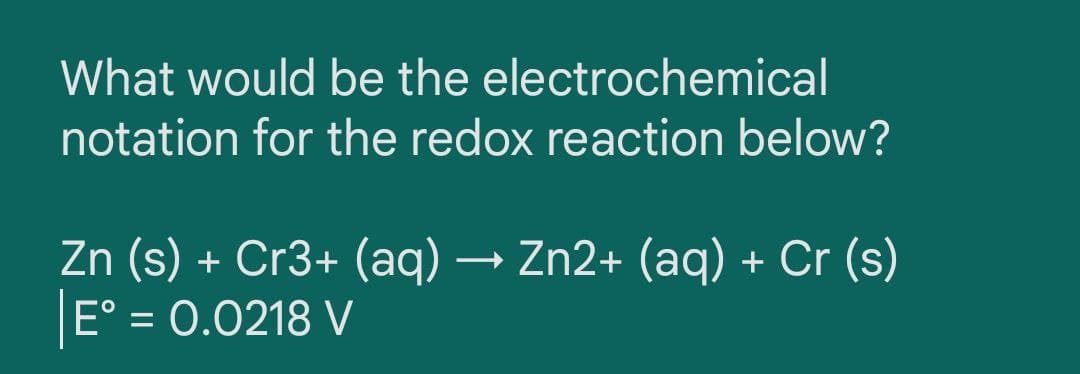 What would be the electrochemical
notation for the redox reaction below?
Zn (s) + Cr3+ (aq) → Zn2+ (aq) + Cr (s)
E° = 0.0218 V
%3D

