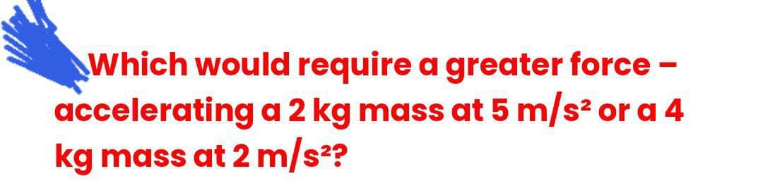Which would require a greater force -
accelerating a 2 kg mass at 5 m/s? or a 4
kg mass at 2 m/s2?
