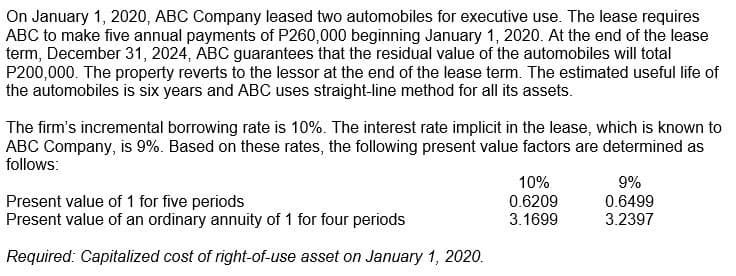 On January 1, 2020, ABC Company leased two automobiles for executive use. The lease requires
ABC to make five annual payments of P260,000 beginning January 1, 2020. At the end of the lease
term, December 31, 2024, ABC guarantees that the residual value of the automobiles will total
P200,000. The property reverts to the lessor at the end of the lease term. The estimated useful life of
the automobiles is six years and ABC uses straight-line method for all its assets.
The firm's incremental borrowing rate is 10%. The interest rate implicit in the lease, which is known to
ABC Company, is 9%. Based on these rates, the following present value factors are determined as
follows:
Present value of 1 for five periods
Present value of an ordinary annuity of 1 for four periods
10%
0.6209
3.1699
9%
0.6499
3.2397
Required: Capitalized cost of right-of-use asset on January 1, 2020.
