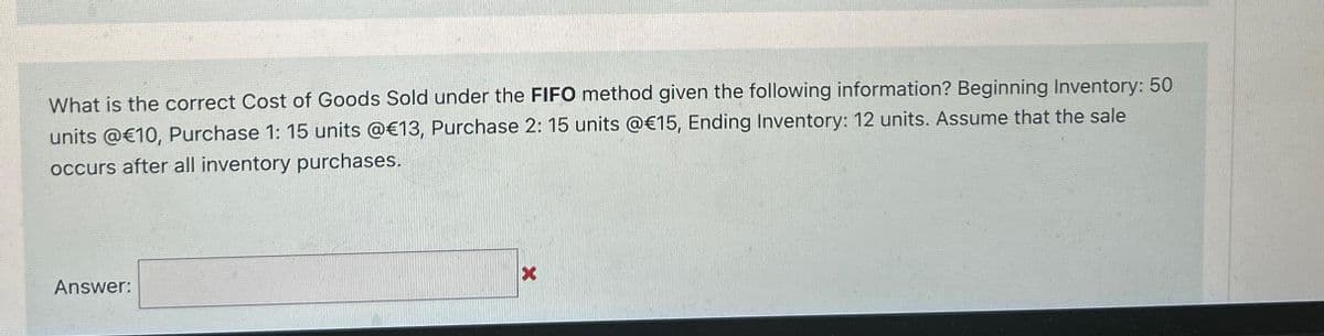 What is the correct Cost of Goods Sold under the FIFO method given the following information? Beginning Inventory: 50
units @€10, Purchase 1: 15 units @€13, Purchase 2: 15 units @€15, Ending Inventory: 12 units. Assume that the sale
occurs after all inventory purchases.
Answer:
X