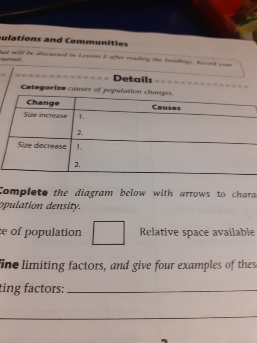 ulations and Communities
rat will be discussed in Lesson 2 after readding the headings. Record your
ournal.
Details
Categorize causes of population changes.
Change
Causes
Size increase
1.
2.
Size decrease
1.
2.
Complete the diagram below with arrows to chara
opulation density.
ze of population
Relative space available
ine limiting factors, and give four examples of thes
ting factors:
