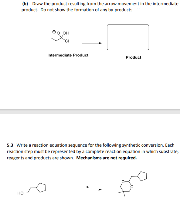 (b) Draw the product resulting from the arrow movement in the intermediate
product. Do not show the formation of any by-products
он
Intermediate Product
Product
5.3 Write a reaction equation sequence for the following synthetic conversion. Each
reaction step must be represented by a complete reaction equation in which substrate,
reagents and products are shown. Mechanisms are not required.
но

