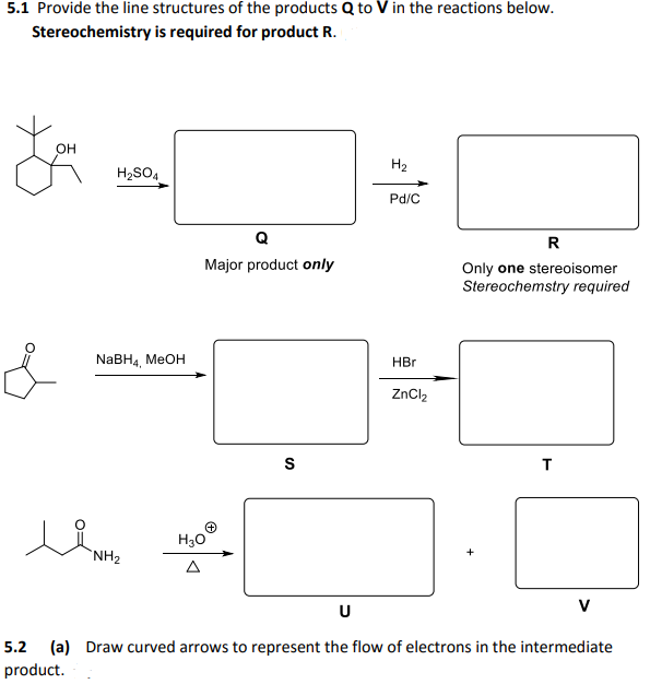 5.1 Provide the line structures of the products Q to V in the reactions below.
Stereochemistry is required for product R.
он
H2
H2SO4
Pd/C
Q
R
Major product only
Only one stereoisomer
Stereochemstry required
NaBH, MEOH
HBr
ZnCl,
S
T
H30
`NH2
A
U
V
5.2 (a) Draw curved arrows to represent the flow of electrons in the intermediate
product.
